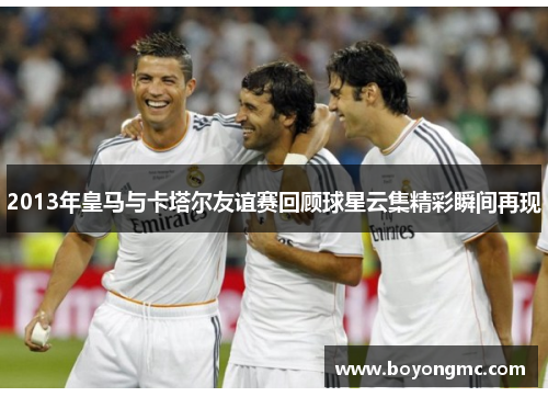 2013年皇马与卡塔尔友谊赛回顾球星云集精彩瞬间再现