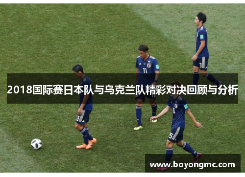 2018国际赛日本队与乌克兰队精彩对决回顾与分析