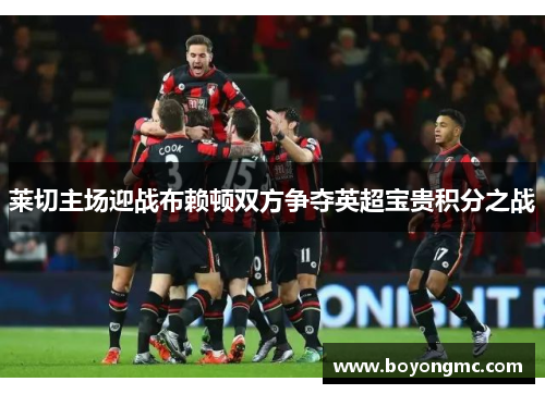 莱切主场迎战布赖顿双方争夺英超宝贵积分之战