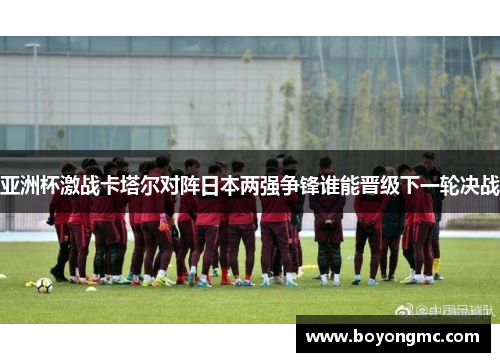 亚洲杯激战卡塔尔对阵日本两强争锋谁能晋级下一轮决战