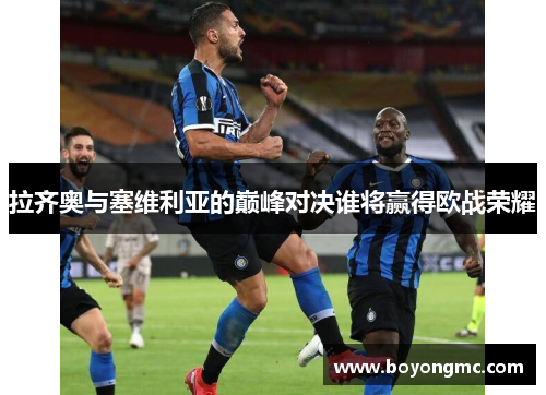 拉齐奥与塞维利亚的巅峰对决谁将赢得欧战荣耀